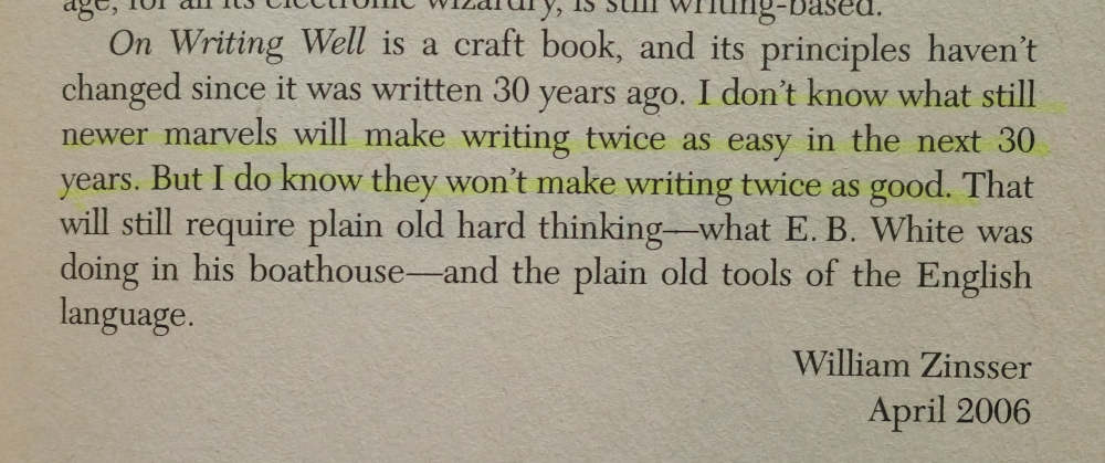 _Photo of paragraph from a book: On Writing Well is a craft book, and its principles haven't changed since it was written 30 years ago. [highlight starts] I don't know what still newer marvels will make writing twice as easy in the next 30 years. But I do know they won't make writing twice as good [highlight end]. That will still require plain old hard thinking--what E. B. White was doing in his boathouse--and the plain old tools of the English language. - William Zinsser, April 2006.